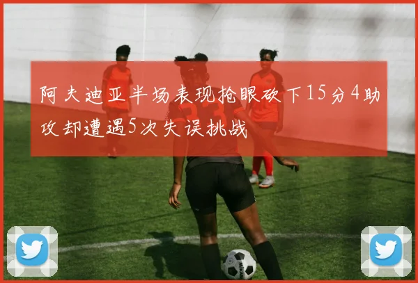 阿夫迪亚半场表现抢眼砍下15分4助攻却遭遇5次失误挑战