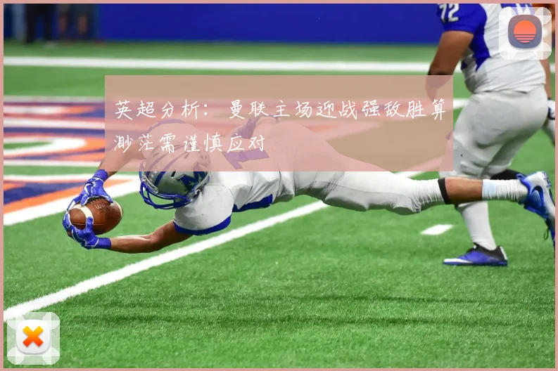英超分析：曼联主场迎战强敌胜算渺茫需谨慎应对