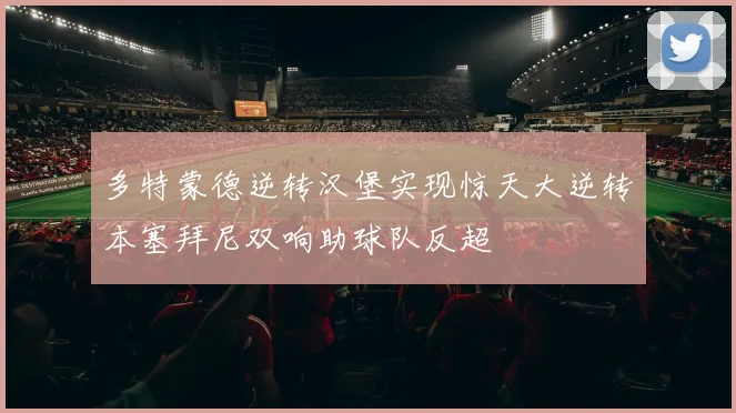 多特蒙德逆转汉堡实现惊天大逆转本塞拜尼双响助球队反超