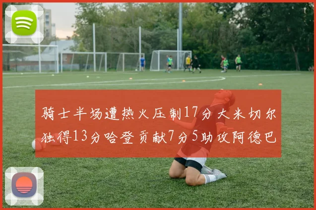 骑士半场遭热火压制17分大米切尔独得13分哈登贡献7分5助攻阿德巴约状态低迷仅9中1