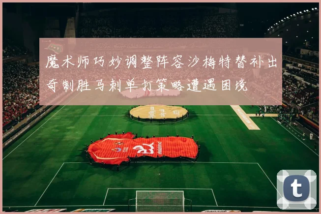 魔术师巧妙调整阵容沙梅特替补出奇制胜马刺单打策略遭遇困境
