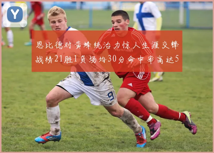恩比德对黄蜂统治力惊人生涯交锋战绩21胜1负场均30分命中率高达57