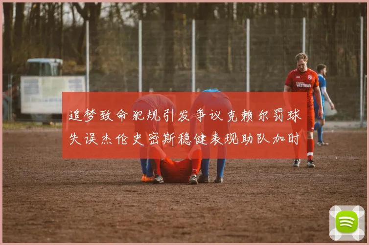 追梦致命犯规引发争议克赖尔罚球失误杰伦史密斯稳健表现助队加时逆袭