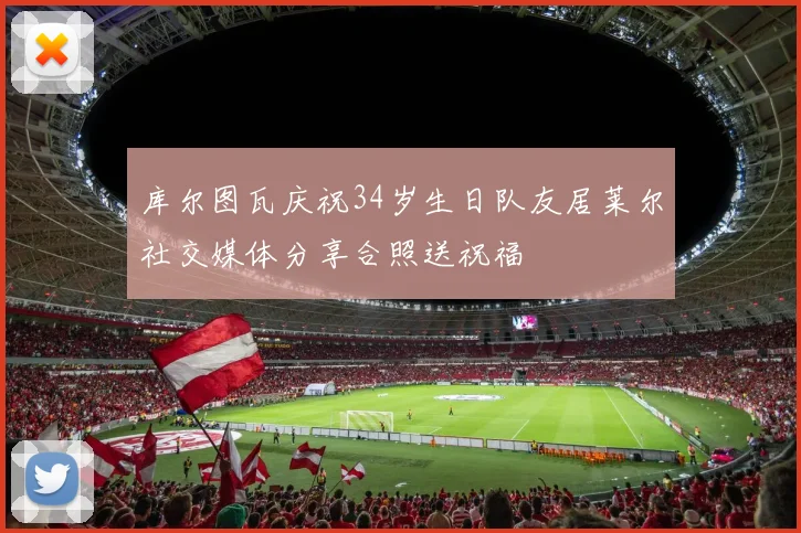 库尔图瓦庆祝34岁生日队友居莱尔社交媒体分享合照送祝福