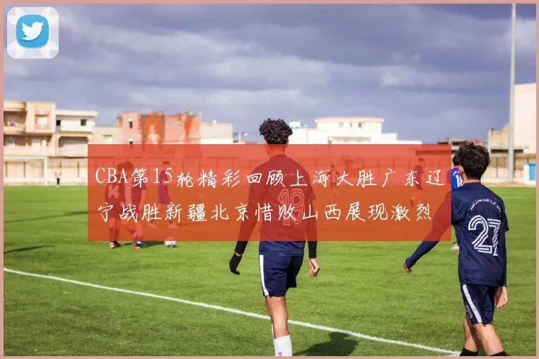 CBA第15轮精彩回顾上海大胜广东辽宁战胜新疆北京惜败山西展现激烈竞争
