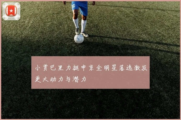 小贾巴里力挺申京全明星落选激发更大动力与潜力