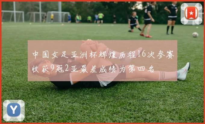 中国女足亚洲杯辉煌历程16次参赛收获9冠2亚最差成绩为第四名