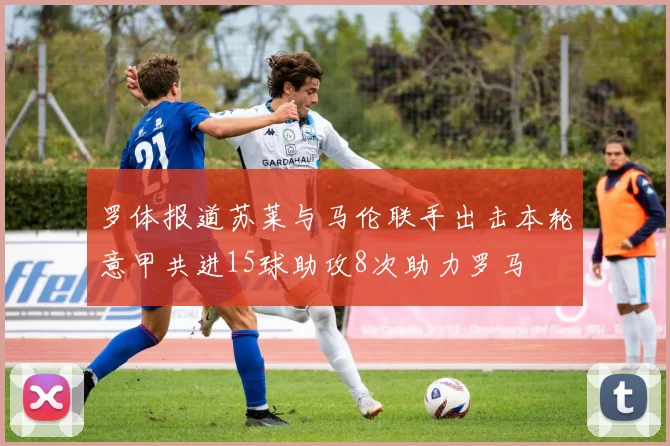罗体报道苏莱与马伦联手出击本轮意甲共进15球助攻8次助力罗马