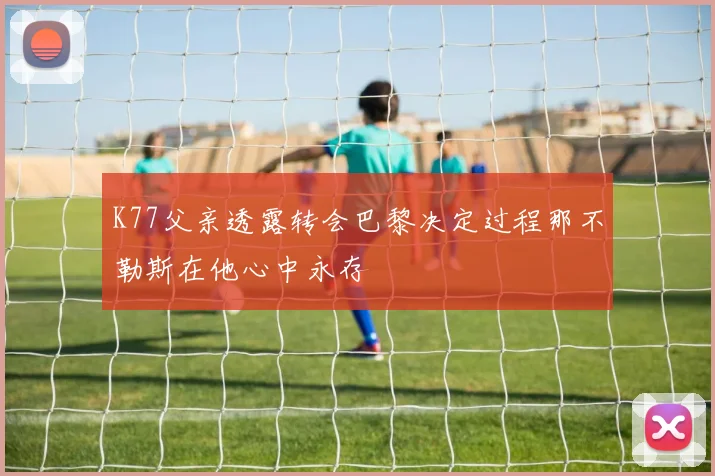 K77父亲透露转会巴黎决定过程那不勒斯在他心中永存