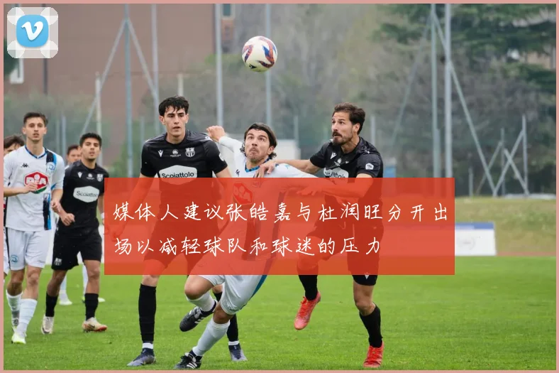媒体人建议张皓嘉与杜润旺分开出场以减轻球队和球迷的压力