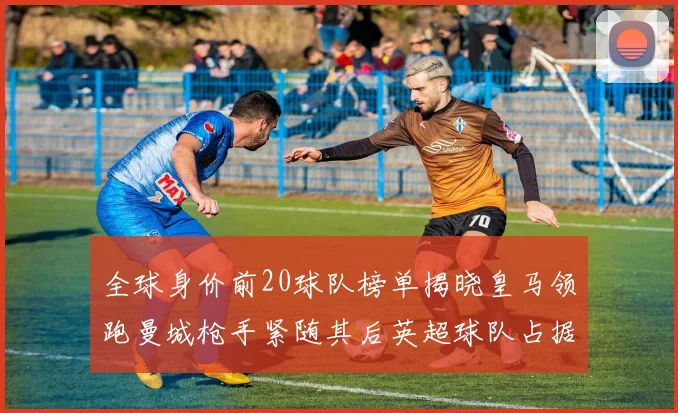 全球身价前20球队榜单揭晓皇马领跑曼城枪手紧随其后英超球队占据多数