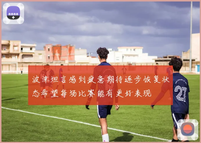 波津坦言感到疲惫期待逐步恢复状态希望每场比赛能有更好表现