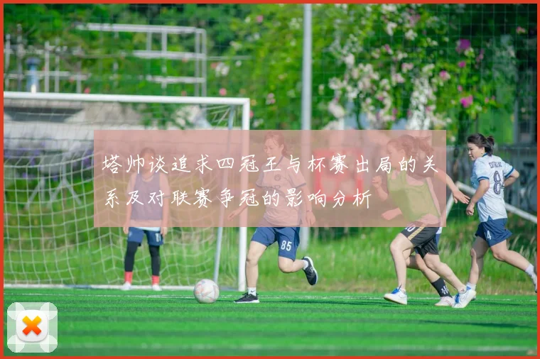 塔帅谈追求四冠王与杯赛出局的关系及对联赛争冠的影响分析