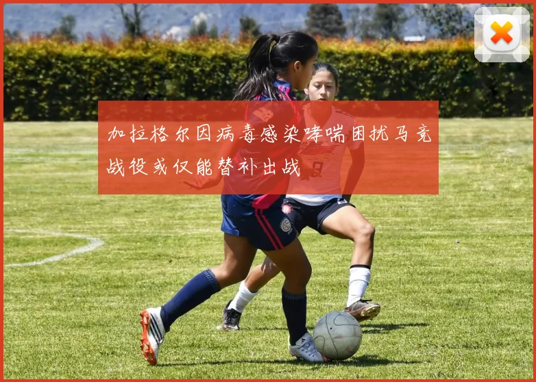 加拉格尔因病毒感染哮喘困扰马竞战役或仅能替补出战