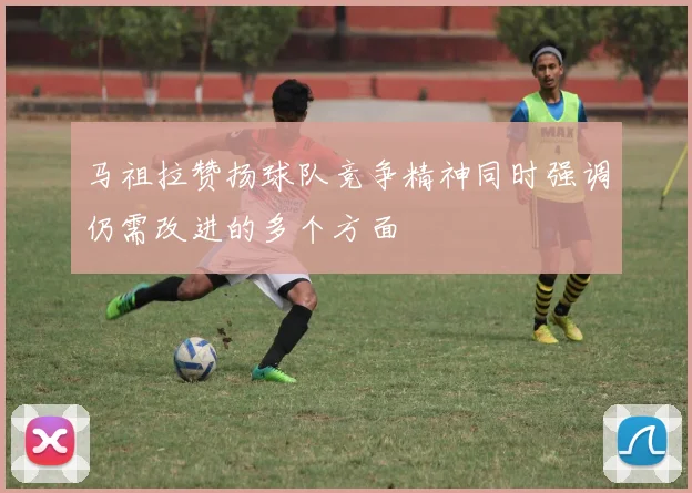 马祖拉赞扬球队竞争精神同时强调仍需改进的多个方面