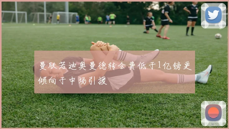 曼联若迪奥曼德转会费低于1亿镑更倾向于中场引援