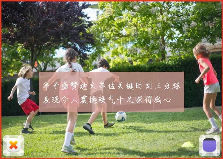 华子盛赞迪文岑佐关键时刻三分球表现令人震撼硬气十足深得我心