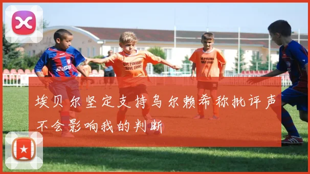 埃贝尔坚定支持乌尔赖希称批评声不会影响我的判断
