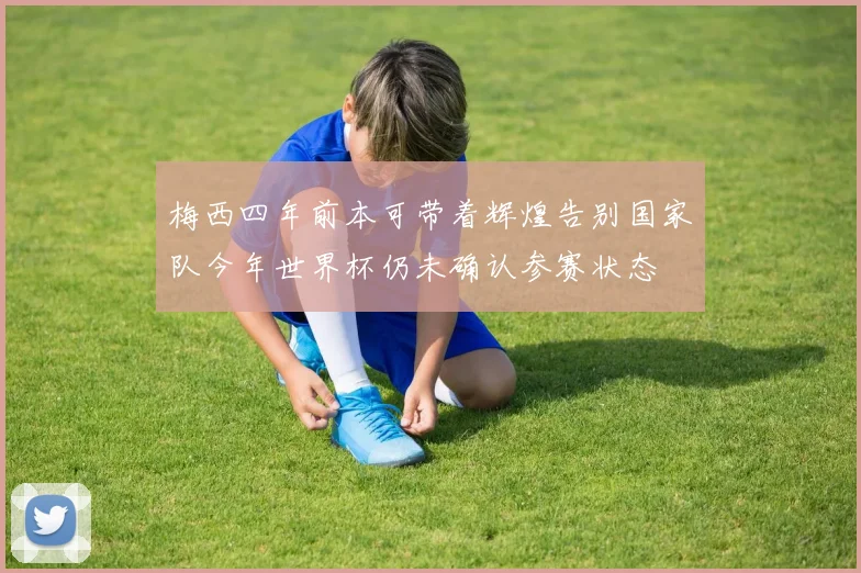 梅西四年前本可带着辉煌告别国家队今年世界杯仍未确认参赛状态