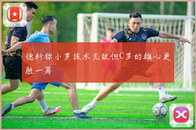 德科称小罗技术无敌但C罗的雄心更胜一筹
