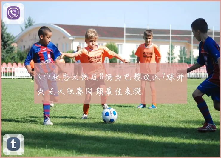 K77状态火热近8场为巴黎攻入7球并列五大联赛同期最佳表现
