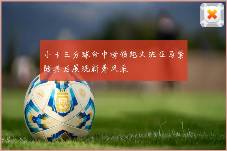 小卡三分球命中榜领跑文班亚马紧随其后展现新秀风采