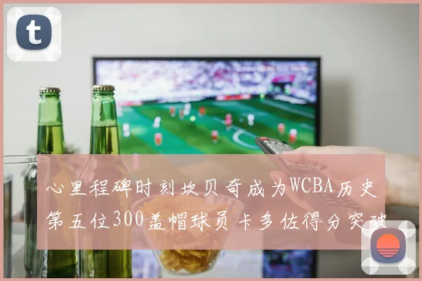 心里程碑时刻坎贝奇成为WCBA历史第五位300盖帽球员卡多佐得分突破1000大关