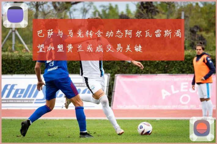 巴萨与马竞转会动态阿尔瓦雷斯渴望加盟费兰或成交易关键