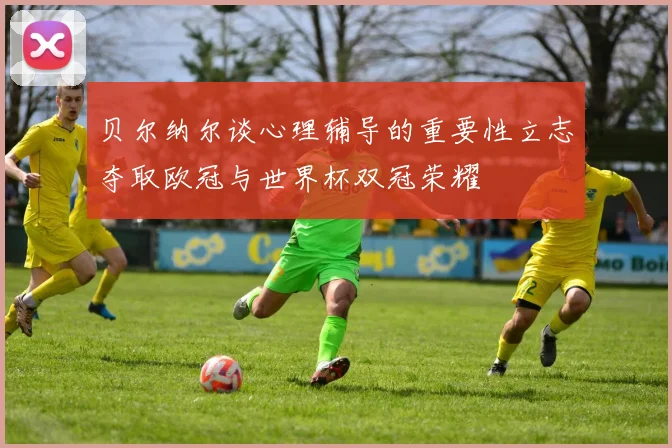 贝尔纳尔谈心理辅导的重要性立志夺取欧冠与世界杯双冠荣耀