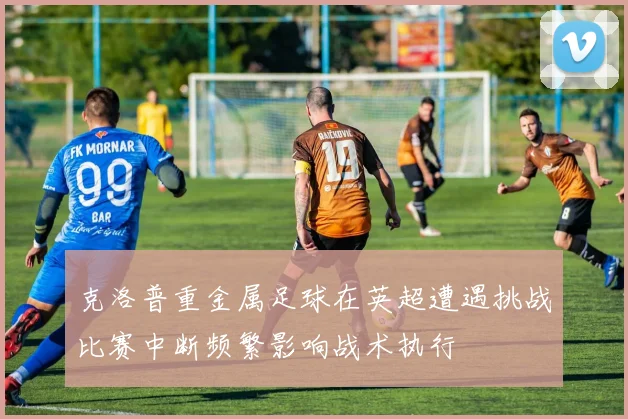 克洛普重金属足球在英超遭遇挑战比赛中断频繁影响战术执行