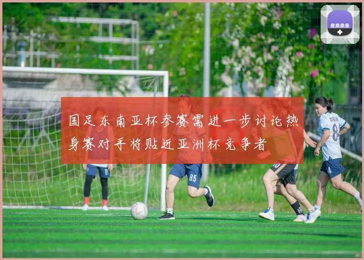 国足东南亚杯参赛需进一步讨论热身赛对手将贴近亚洲杯竞争者