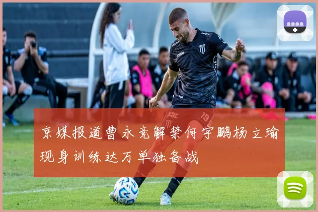 京媒报道曹永竞解禁何宇鹏杨立瑜现身训练达万单独备战