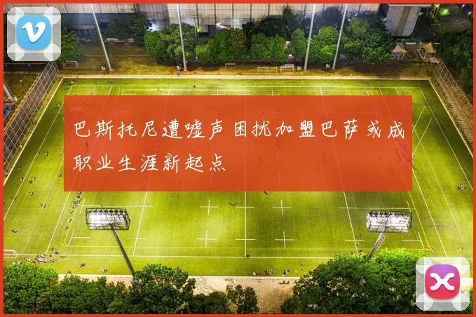 巴斯托尼遭嘘声困扰加盟巴萨或成职业生涯新起点
